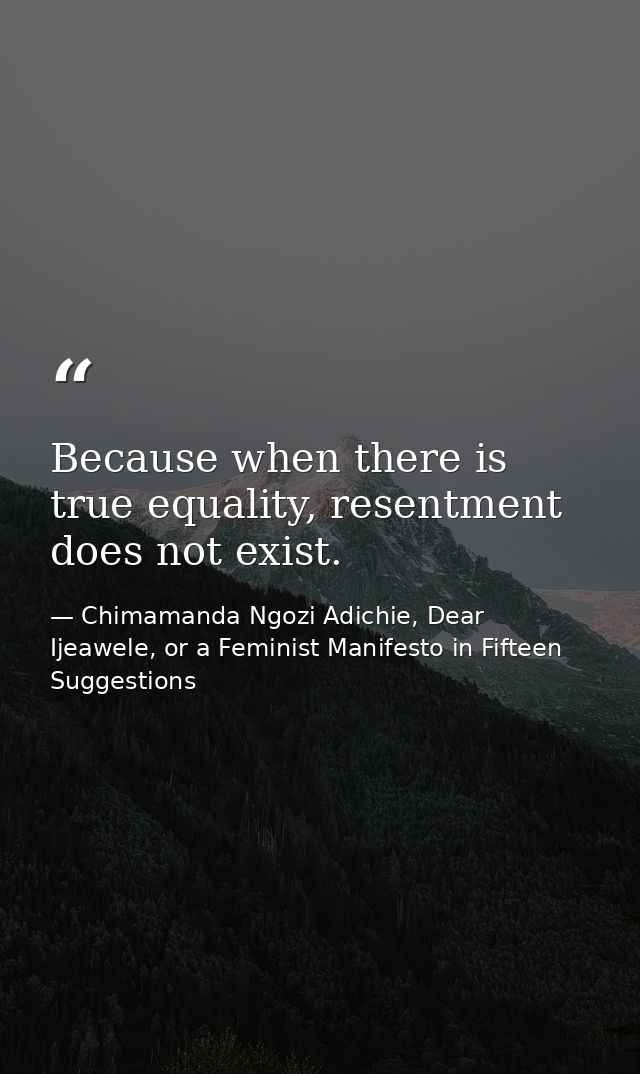 Because when there is true equality, resentment does not exist. — Chimamanda Ngozi Adichie, Dear Ijeawele, or a Feminist Manifesto in Fifteen Suggestions