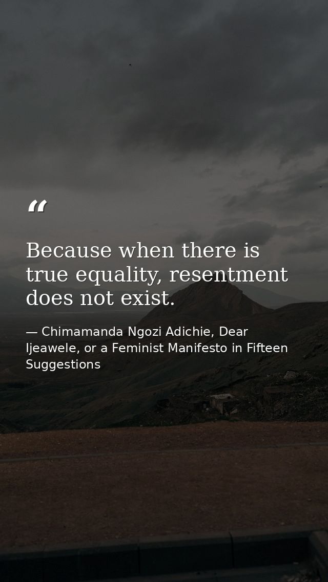 Because when there is true equality, resentment does not exist. — Chimamanda Ngozi Adichie, Dear Ijeawele, or a Feminist Manifesto in Fifteen Suggestions
