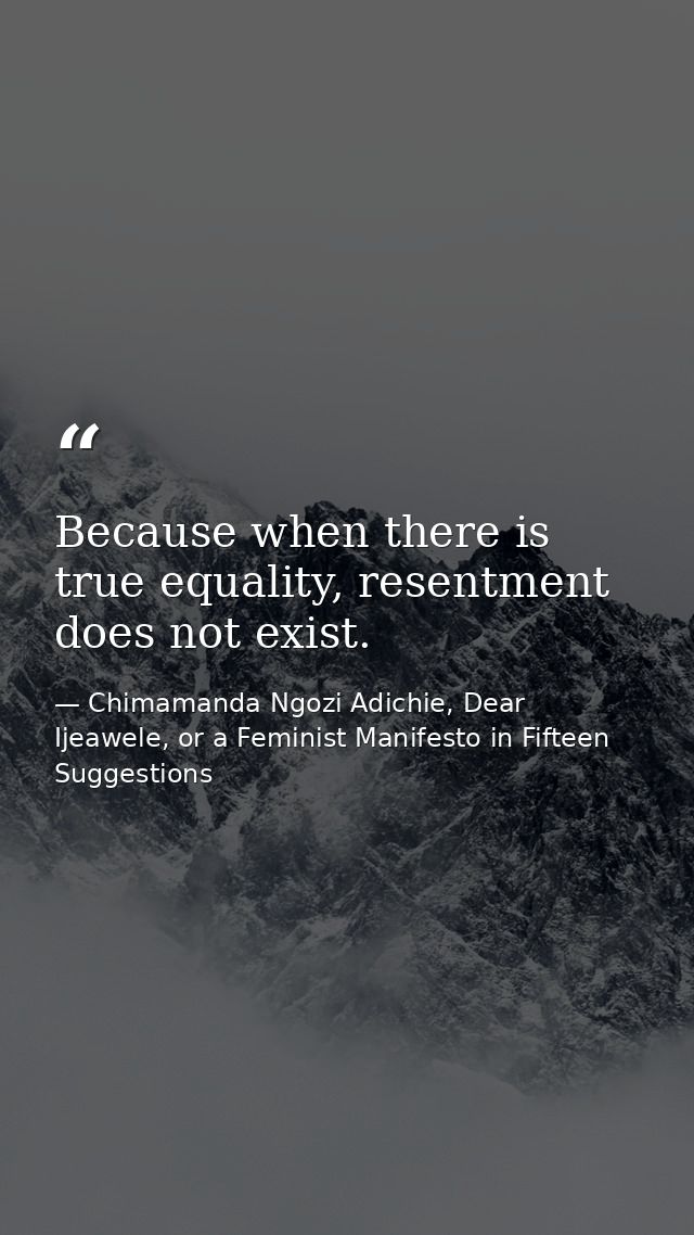 Because when there is true equality, resentment does not exist. — Chimamanda Ngozi Adichie, Dear Ijeawele, or a Feminist Manifesto in Fifteen Suggestions