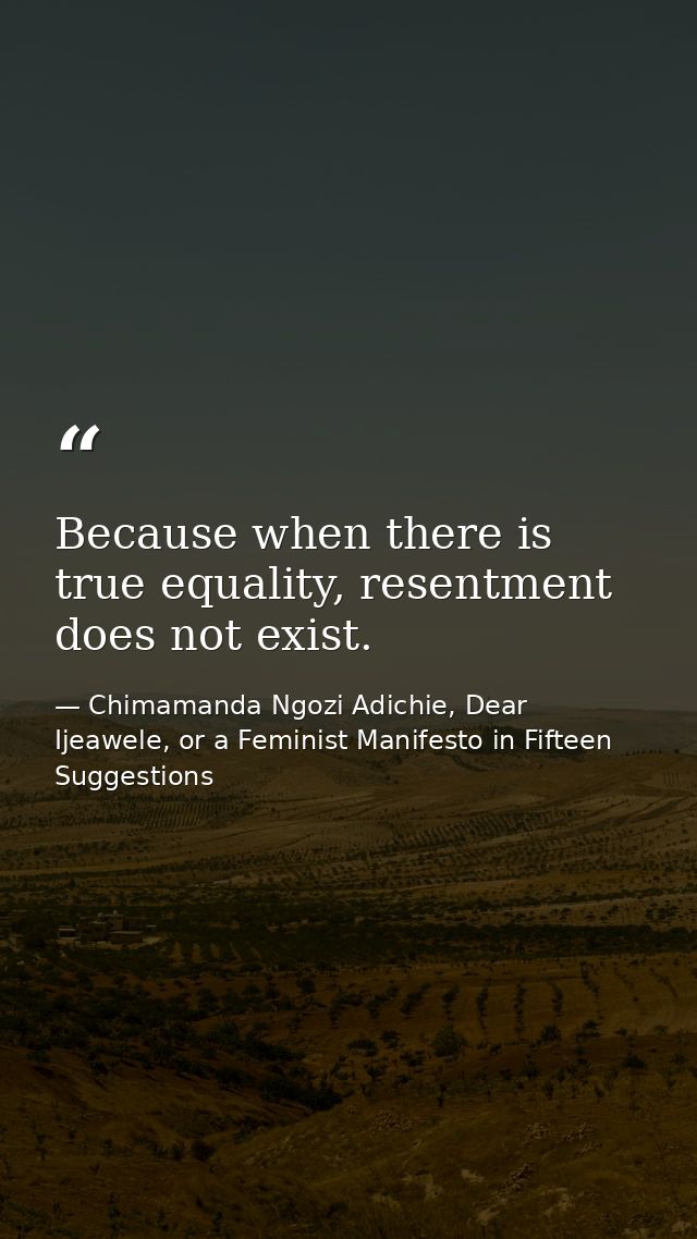 Because when there is true equality, resentment does not exist. — Chimamanda Ngozi Adichie, Dear Ijeawele, or a Feminist Manifesto in Fifteen Suggestions