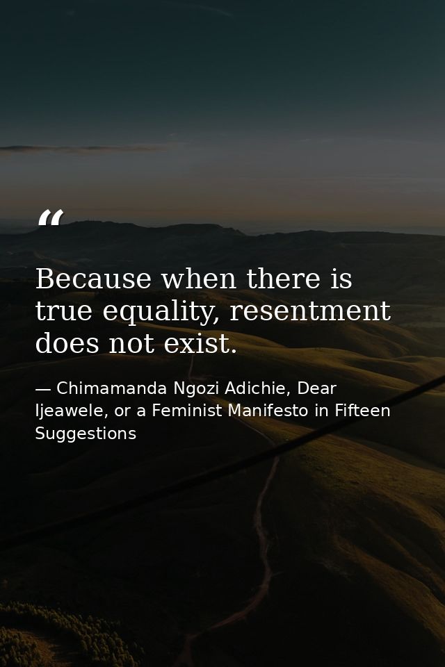 Because when there is true equality, resentment does not exist. — Chimamanda Ngozi Adichie, Dear Ijeawele, or a Feminist Manifesto in Fifteen Suggestions
