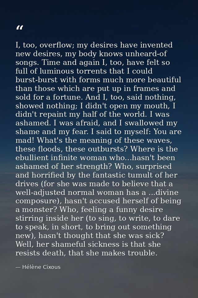 I, too, overflow; my desires have invented new desires, my body knows unheard-of songs. Time and again I, too, have felt — Hélène Cixous