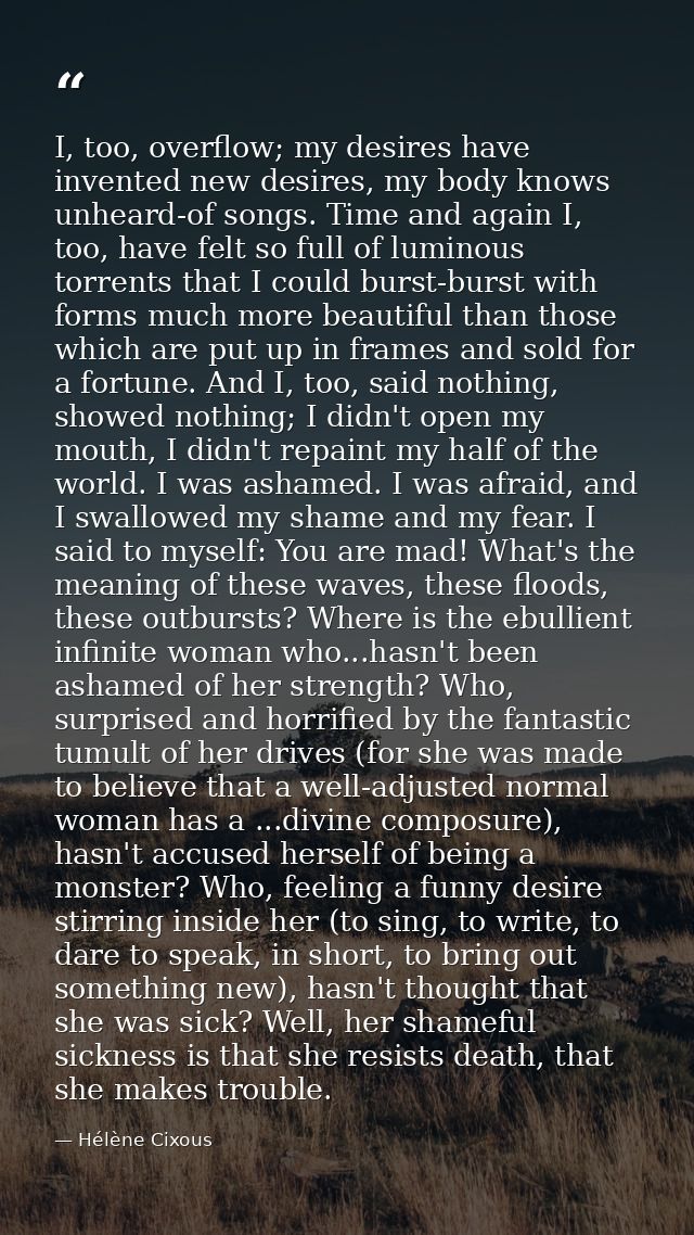 I, too, overflow; my desires have invented new desires, my body knows unheard-of songs. Time and again I, too, have felt — Hélène Cixous