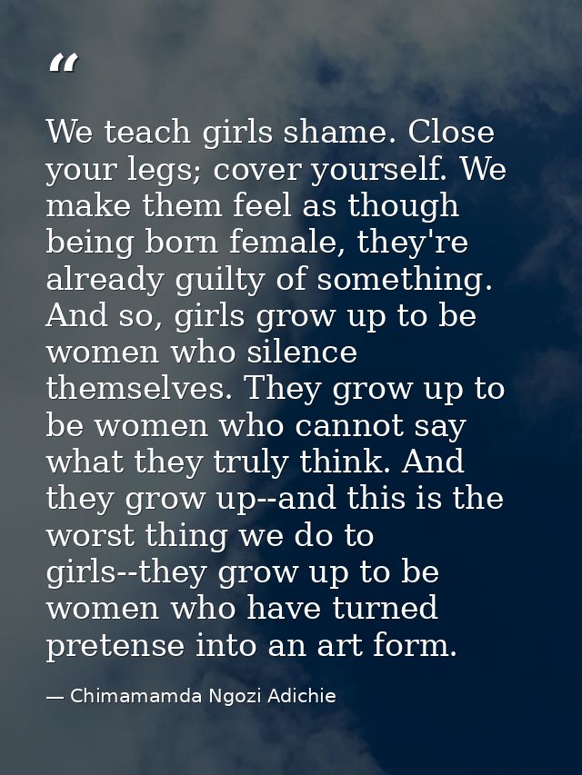 We teach girls shame. Close your legs; cover yourself. We make them feel as though being born female, they're already gu — Chimamamda Ngozi Adichie
