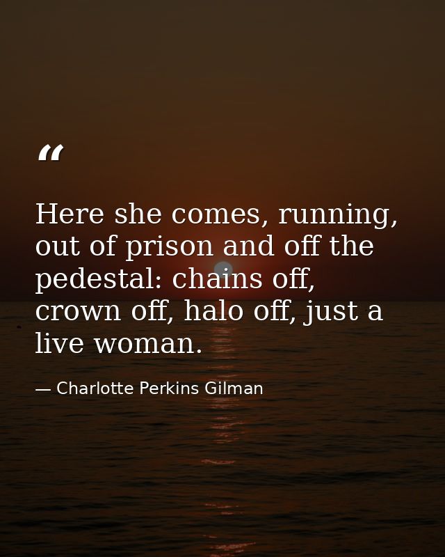 Here she comes, running, out of prison and off the pedestal: chains off, crown off, halo off, just a live woman. — Charlotte Perkins Gilman