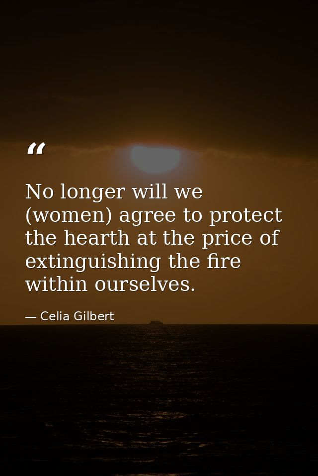 No longer will we (women) agree to protect the hearth at the price of extinguishing the fire within ourselves. — Celia Gilbert