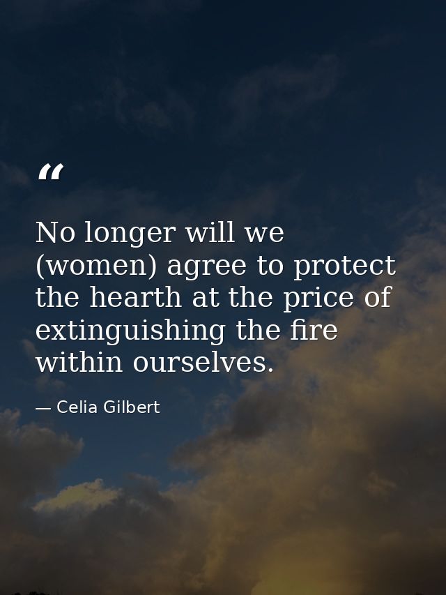 No longer will we (women) agree to protect the hearth at the price of extinguishing the fire within ourselves. — Celia Gilbert