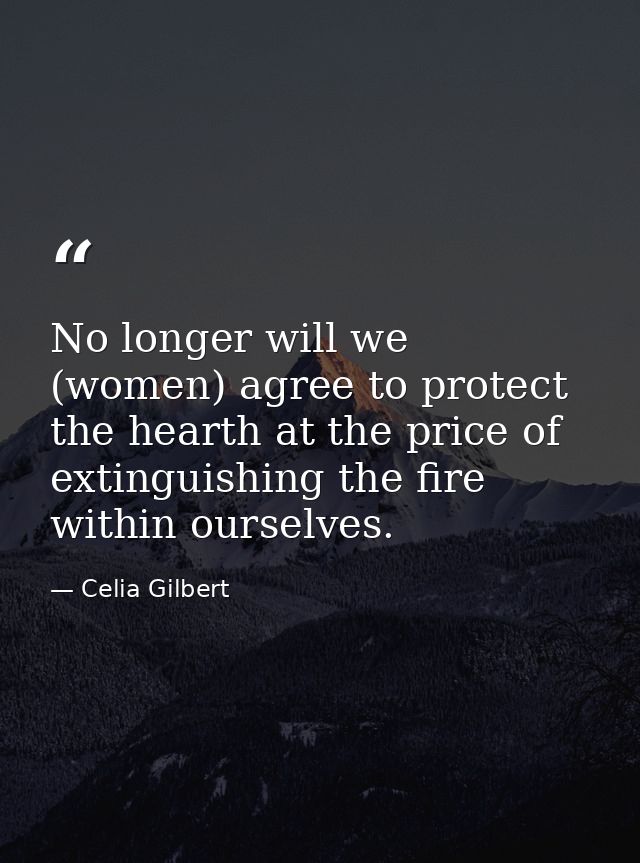 No longer will we (women) agree to protect the hearth at the price of extinguishing the fire within ourselves. — Celia Gilbert