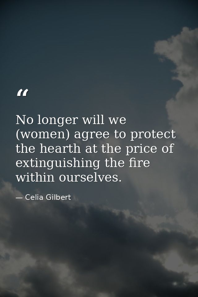 No longer will we (women) agree to protect the hearth at the price of extinguishing the fire within ourselves. — Celia Gilbert