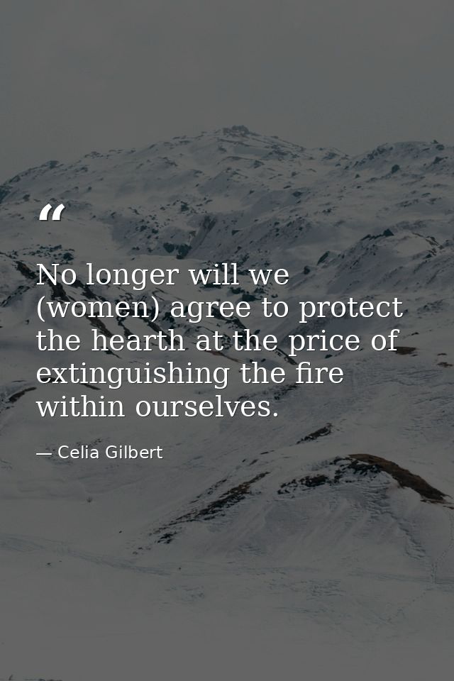 No longer will we (women) agree to protect the hearth at the price of extinguishing the fire within ourselves. — Celia Gilbert