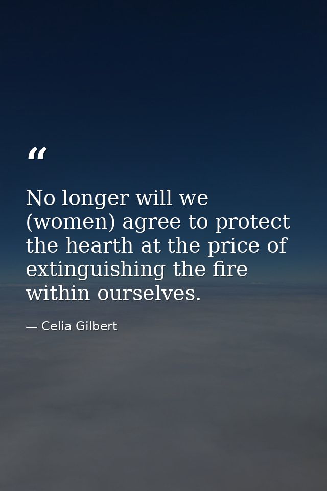 No longer will we (women) agree to protect the hearth at the price of extinguishing the fire within ourselves. — Celia Gilbert
