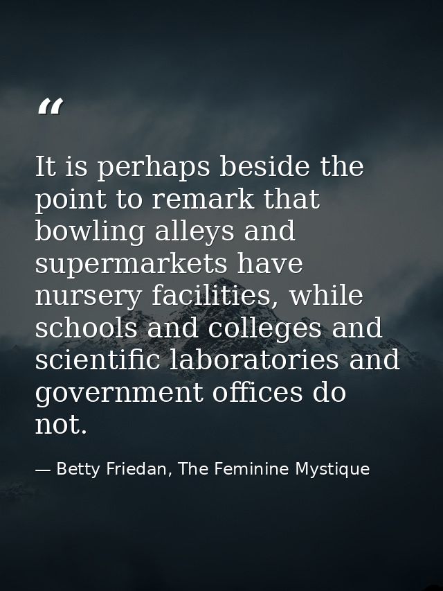 It is perhaps beside the point to remark that bowling alleys and supermarkets have nursery facilities, while schools and — Betty Friedan, The Feminine Mystique