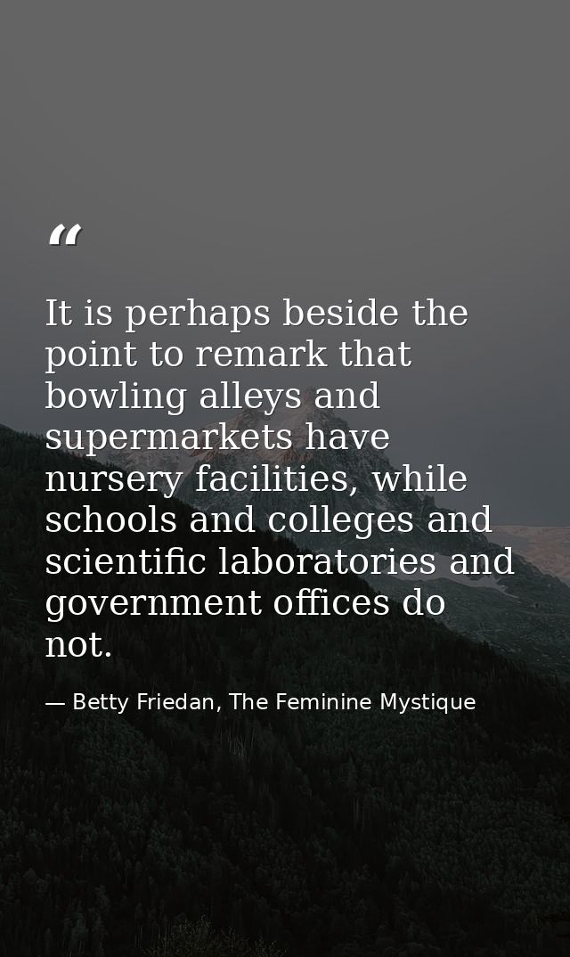 It is perhaps beside the point to remark that bowling alleys and supermarkets have nursery facilities, while schools and — Betty Friedan, The Feminine Mystique