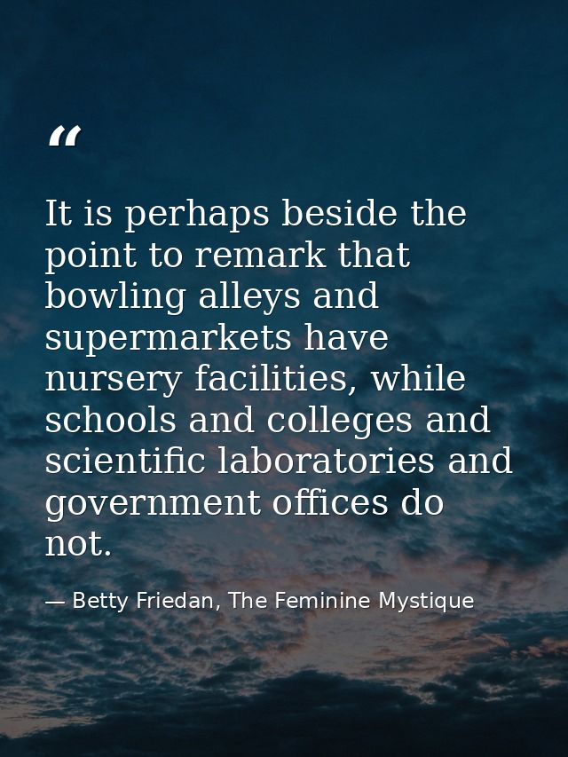 It is perhaps beside the point to remark that bowling alleys and supermarkets have nursery facilities, while schools and — Betty Friedan, The Feminine Mystique