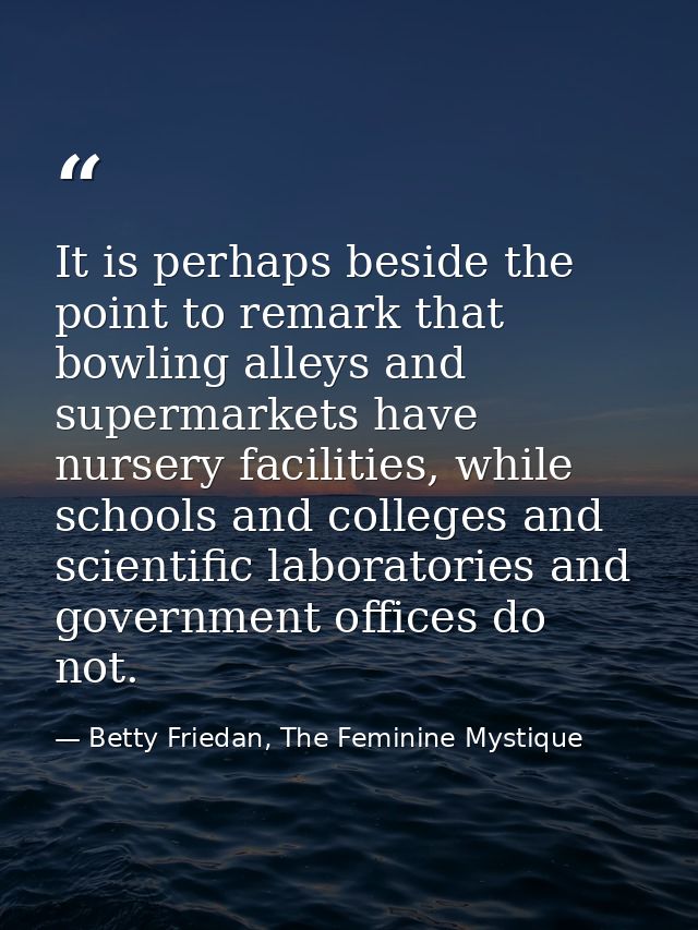 It is perhaps beside the point to remark that bowling alleys and supermarkets have nursery facilities, while schools and — Betty Friedan, The Feminine Mystique