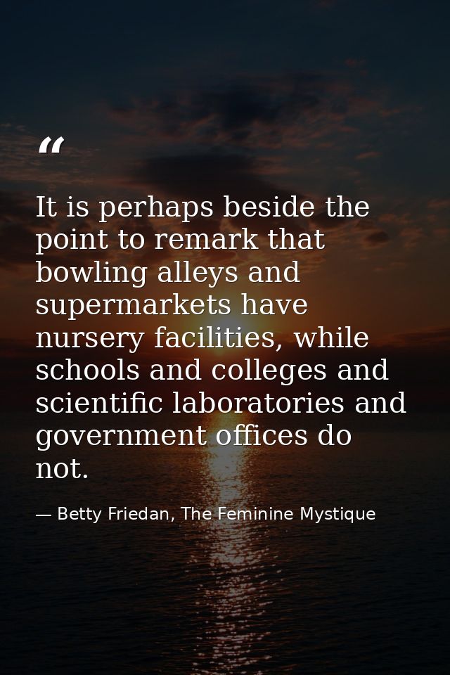 It is perhaps beside the point to remark that bowling alleys and supermarkets have nursery facilities, while schools and — Betty Friedan, The Feminine Mystique