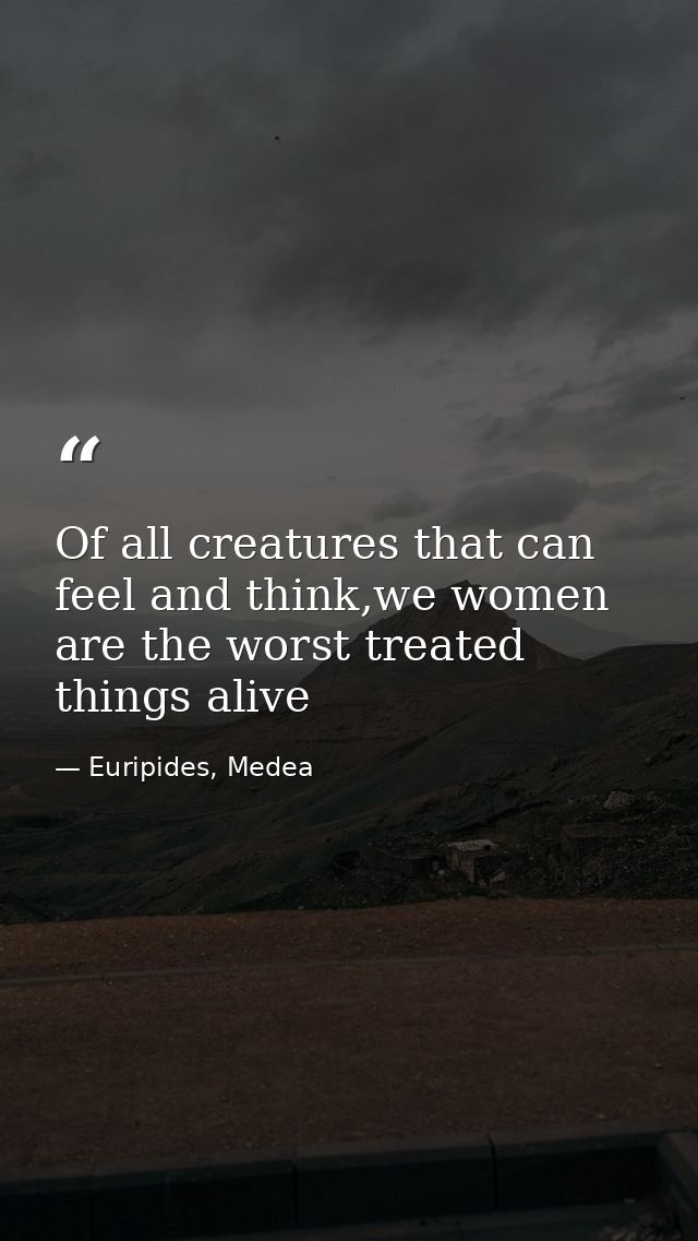 Of all creatures that can feel and think,we women are the worst treated things alive — Euripides, Medea