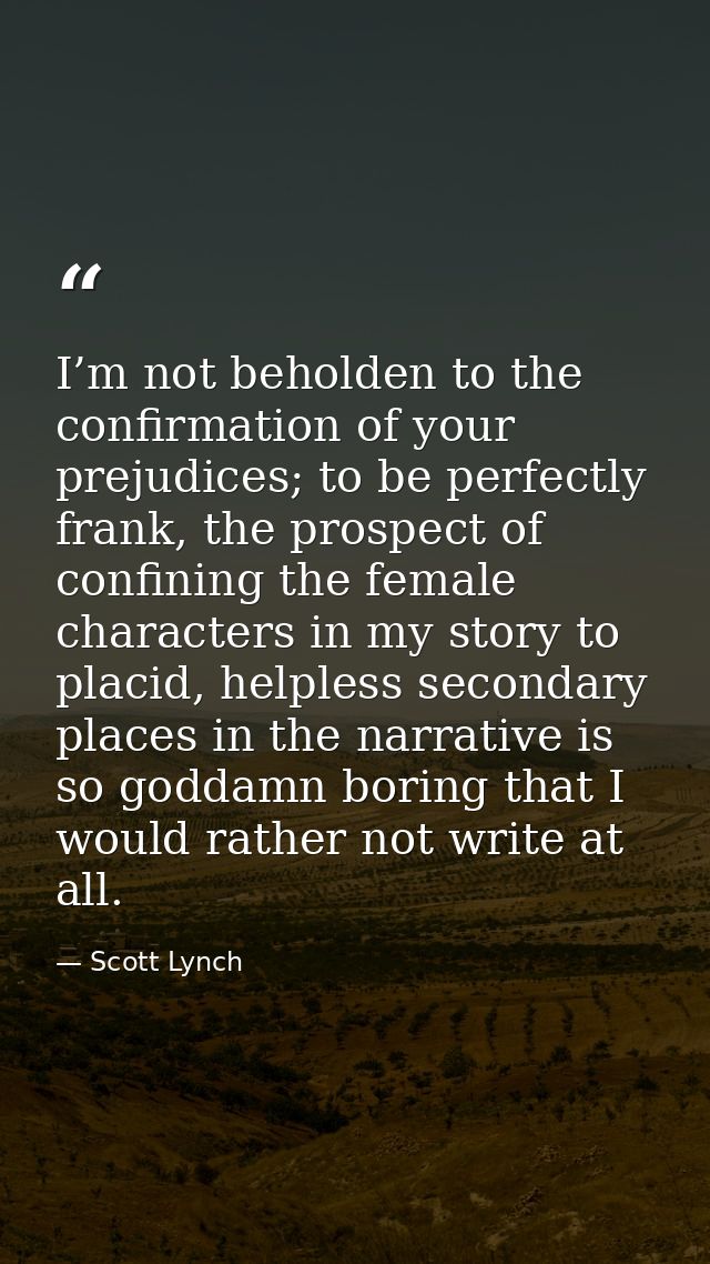 I’m not beholden to the confirmation of your prejudices; to be perfectly frank, the prospect of confining the female cha — Scott Lynch