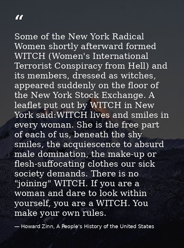 Some of the New York Radical Women shortly afterward formed WITCH (Women's International Terrorist Conspiracy from Hell) — Howard Zinn, A People's History of the United States