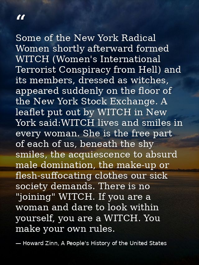 Some of the New York Radical Women shortly afterward formed WITCH (Women's International Terrorist Conspiracy from Hell) — Howard Zinn, A People's History of the United States