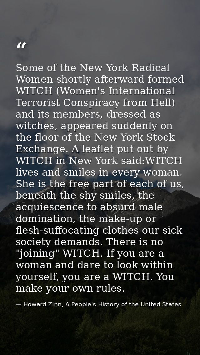 Some of the New York Radical Women shortly afterward formed WITCH (Women's International Terrorist Conspiracy from Hell) — Howard Zinn, A People's History of the United States