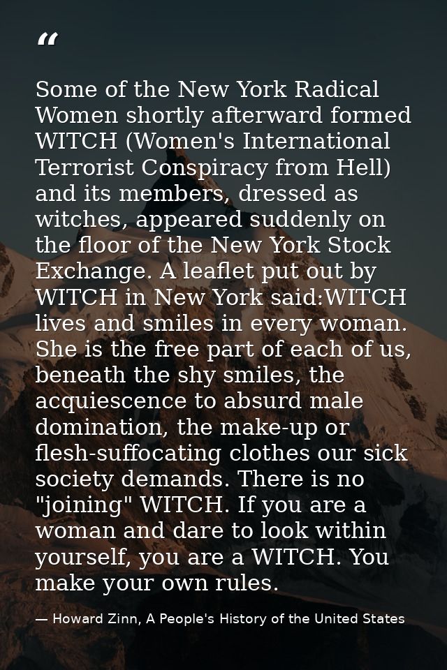 Some of the New York Radical Women shortly afterward formed WITCH (Women's International Terrorist Conspiracy from Hell) — Howard Zinn, A People's History of the United States