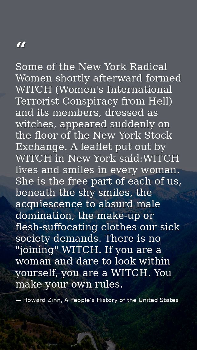 Some of the New York Radical Women shortly afterward formed WITCH (Women's International Terrorist Conspiracy from Hell) — Howard Zinn, A People's History of the United States