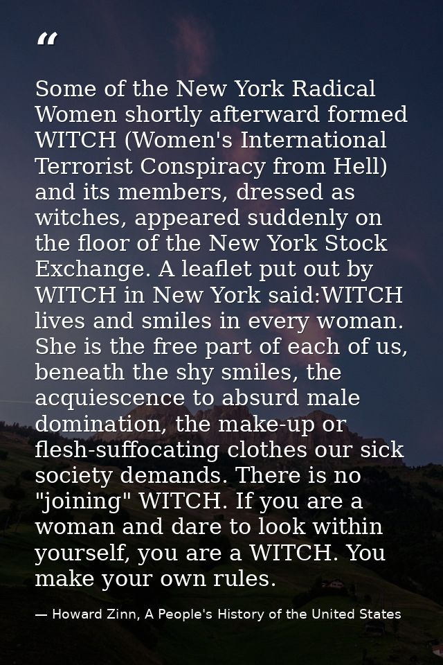 Some of the New York Radical Women shortly afterward formed WITCH (Women's International Terrorist Conspiracy from Hell) — Howard Zinn, A People's History of the United States