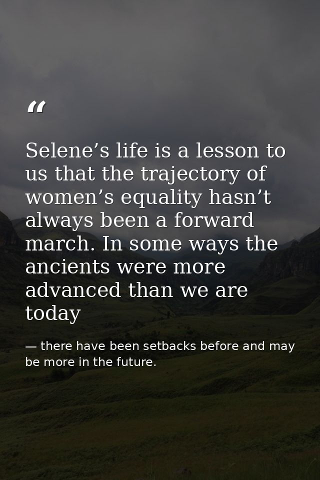 Selene’s life is a lesson to us that the trajectory of women’s equality hasn’t always been a forward march. In some ways — there have been setbacks before and may be more in the future.