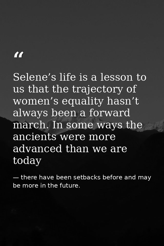 Selene’s life is a lesson to us that the trajectory of women’s equality hasn’t always been a forward march. In some ways — there have been setbacks before and may be more in the future.