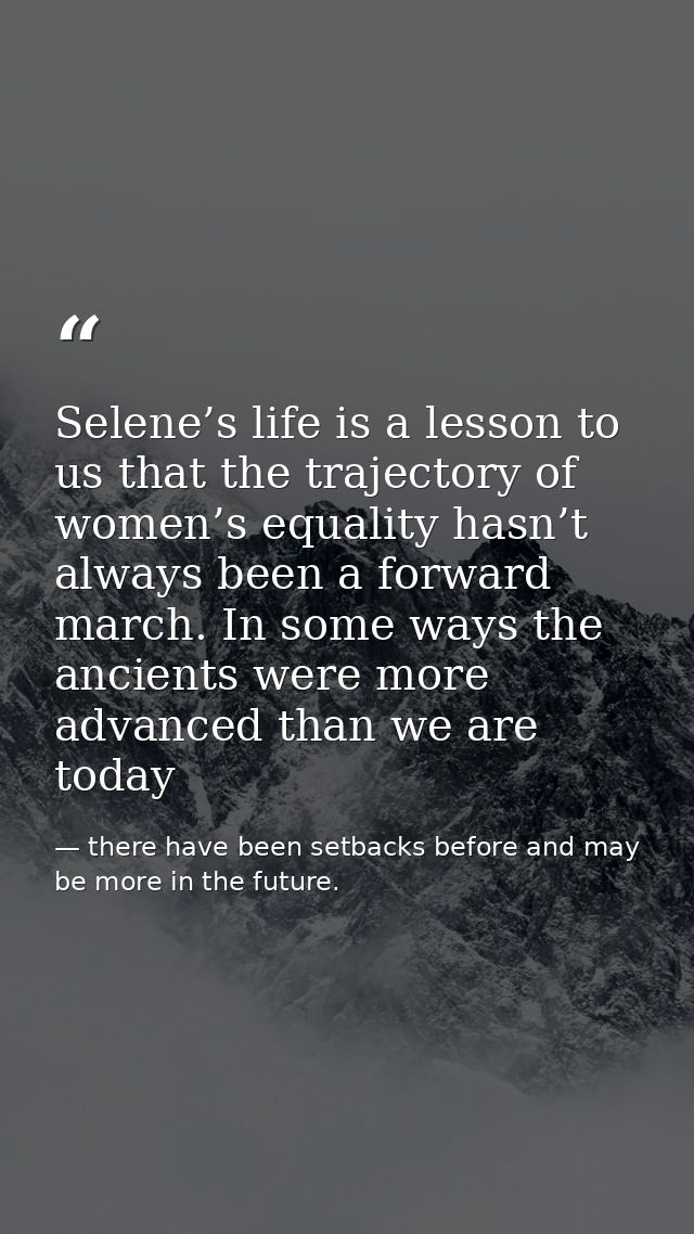 Selene’s life is a lesson to us that the trajectory of women’s equality hasn’t always been a forward march. In some ways — there have been setbacks before and may be more in the future.