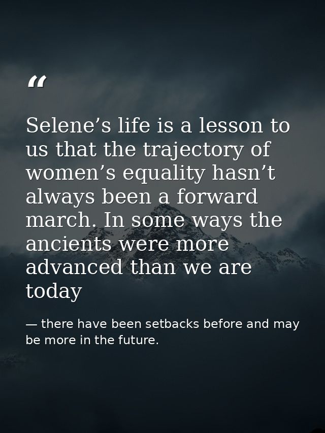 Selene’s life is a lesson to us that the trajectory of women’s equality hasn’t always been a forward march. In some ways — there have been setbacks before and may be more in the future.