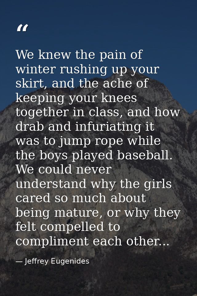 We knew the pain of winter rushing up your skirt, and the ache of keeping your knees together in class, and how drab and — Jeffrey Eugenides