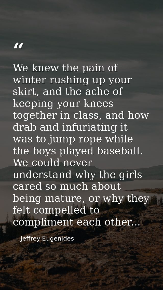 We knew the pain of winter rushing up your skirt, and the ache of keeping your knees together in class, and how drab and — Jeffrey Eugenides