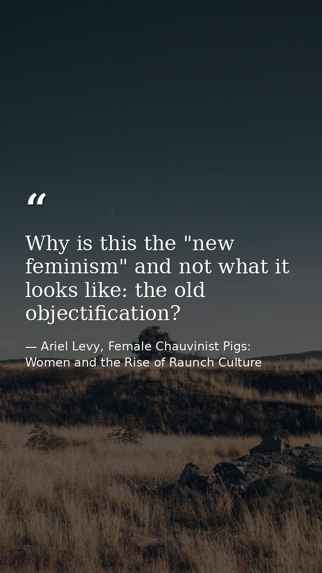 Why is this the "new feminism" and not what it looks like: the old objectification? — Ariel Levy, Female Chauvinist Pigs: Women and the Rise of Raunch Culture