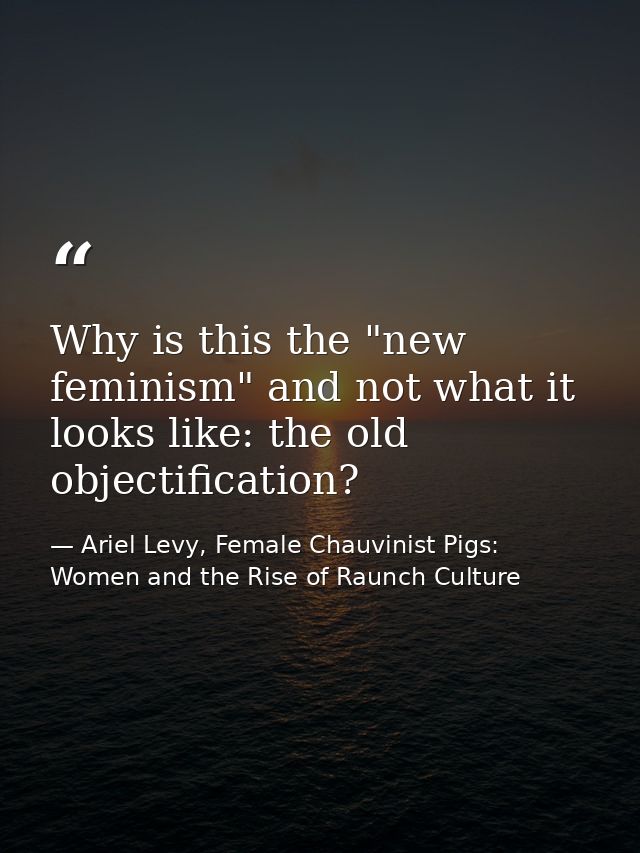 Why is this the "new feminism" and not what it looks like: the old objectification? — Ariel Levy, Female Chauvinist Pigs: Women and the Rise of Raunch Culture