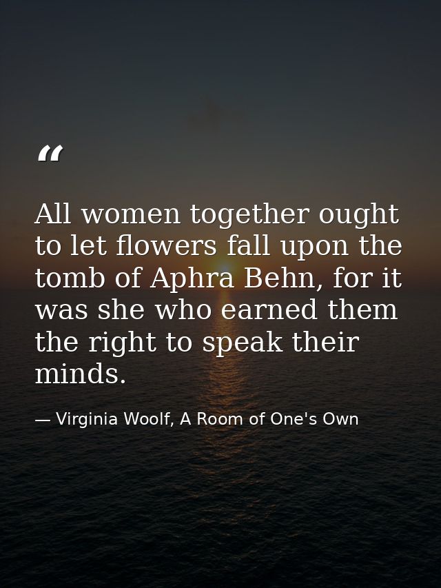 All women together ought to let flowers fall upon the tomb of Aphra Behn, for it was she who earned them the right to sp — Virginia Woolf, A Room of One's Own