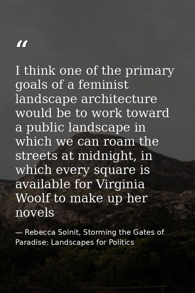 I think one of the primary goals of a feminist landscape architecture would be to work toward a public landscape in whic — Rebecca Solnit, Storming the Gates of Paradise: Landscapes for Politics