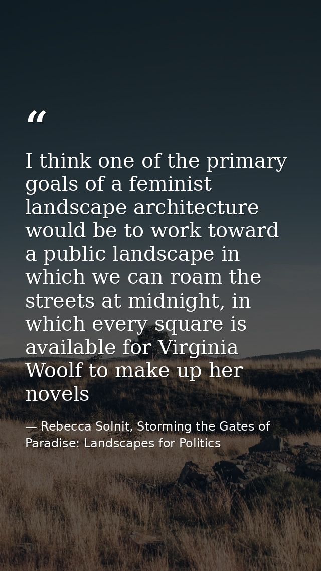 I think one of the primary goals of a feminist landscape architecture would be to work toward a public landscape in whic — Rebecca Solnit, Storming the Gates of Paradise: Landscapes for Politics