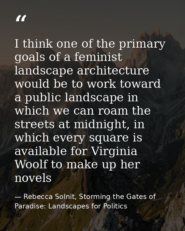 I think one of the primary goals of a feminist landscape architecture would be to work toward a public landscape in whic — Rebecca Solnit, Storming the Gates of Paradise: Landscapes for Politics