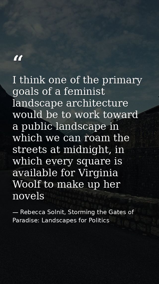 I think one of the primary goals of a feminist landscape architecture would be to work toward a public landscape in whic — Rebecca Solnit, Storming the Gates of Paradise: Landscapes for Politics