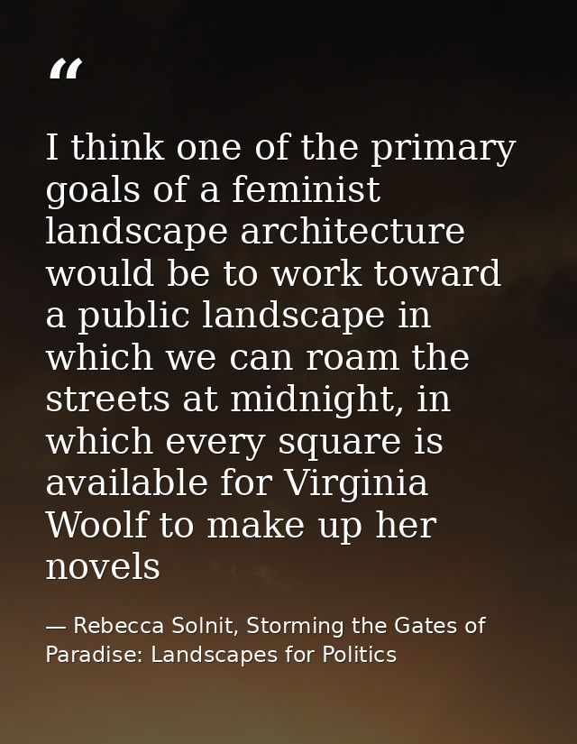 I think one of the primary goals of a feminist landscape architecture would be to work toward a public landscape in whic — Rebecca Solnit, Storming the Gates of Paradise: Landscapes for Politics