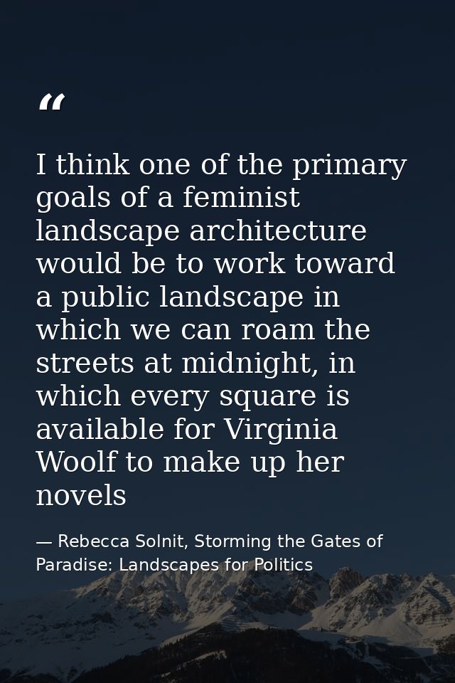 I think one of the primary goals of a feminist landscape architecture would be to work toward a public landscape in whic — Rebecca Solnit, Storming the Gates of Paradise: Landscapes for Politics
