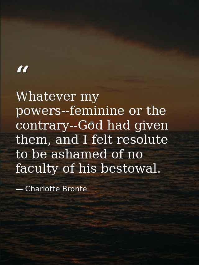 Whatever my powers--feminine or the contrary--God had given them, and I felt resolute to be ashamed of no faculty of his — Charlotte Brontë