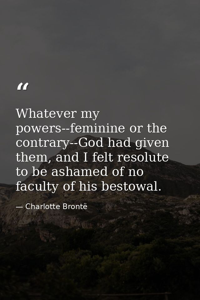 Whatever my powers--feminine or the contrary--God had given them, and I felt resolute to be ashamed of no faculty of his — Charlotte Brontë