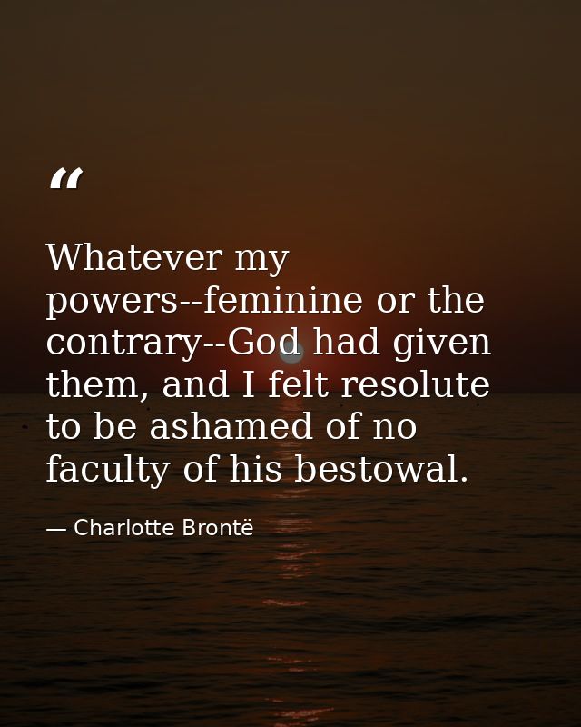 Whatever my powers--feminine or the contrary--God had given them, and I felt resolute to be ashamed of no faculty of his — Charlotte Brontë