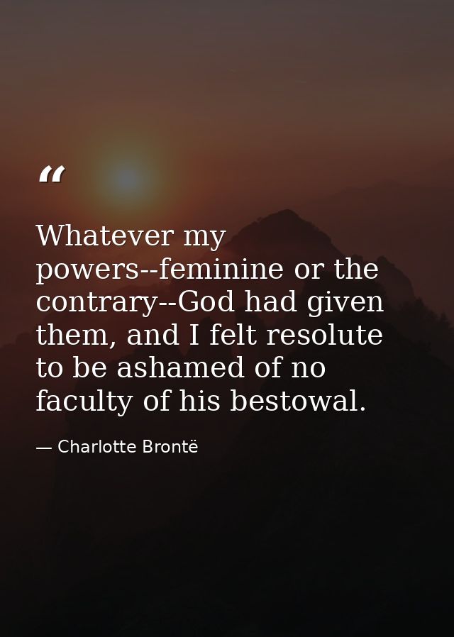 Whatever my powers--feminine or the contrary--God had given them, and I felt resolute to be ashamed of no faculty of his — Charlotte Brontë