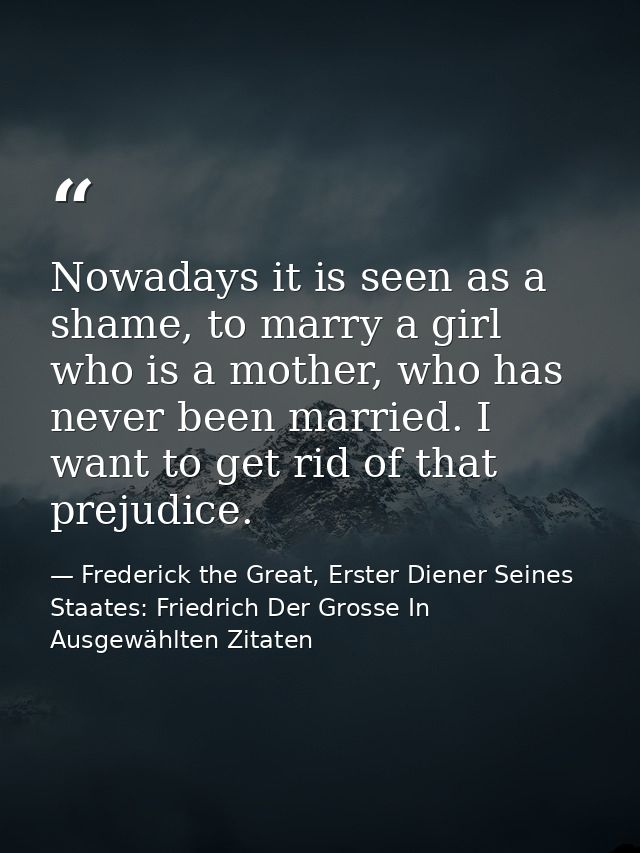 Nowadays it is seen as a shame, to marry a girl who is a mother, who has never been married. I want to get rid of that p — Frederick the Great, Erster Diener Seines Staates: Friedrich Der Grosse In Ausgewählten Zitaten