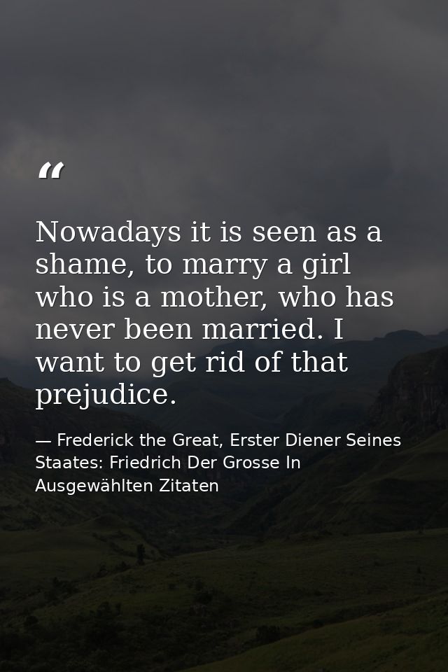 Nowadays it is seen as a shame, to marry a girl who is a mother, who has never been married. I want to get rid of that p — Frederick the Great, Erster Diener Seines Staates: Friedrich Der Grosse In Ausgewählten Zitaten