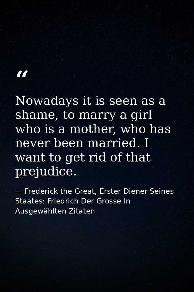 Nowadays it is seen as a shame, to marry a girl who is a mother, who has never been married. I want to get rid of that p — Frederick the Great, Erster Diener Seines Staates: Friedrich Der Grosse In Ausgewählten Zitaten